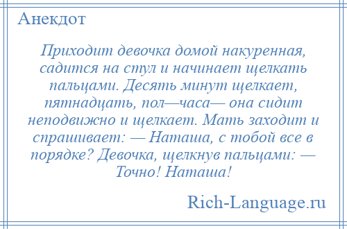 
    Приходит девочка домой накуренная, садится на стул и начинает щелкать пальцами. Десять минут щелкает, пятнадцать, пол—часа— она сидит неподвижно и щелкает. Мать заходит и спрашивает: — Наташа, с тобой все в порядке? Девочка, щелкнув пальцами: — Точно! Наташа!