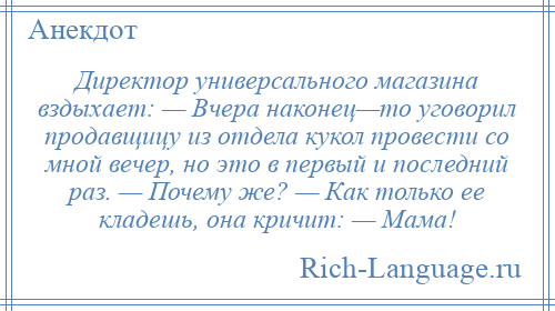 
    Директор универсального магазина вздыхает: — Вчера наконец—то уговорил продавщицу из отдела кукол провести со мной вечер, но это в первый и последний раз. — Почему же? — Как только ее кладешь, она кричит: — Мама!
