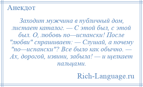 
    Заходит мужчина в публичный дом, листает каталог. — С этой был, с этой был. О, любовь по—испански! После любви спрашивает: — Слушай, а почему по—испански ? Все было как обычно. — Ах, дорогой, извини, забыла! — и щелкает пальцами.