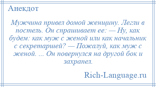 
    Мужчина привел домой женщину. Легли в постель. Он спрашивает ее: — Ну, как будем: как муж с женой или как начальник с секретаршей? — Пожалуй, как муж с женой. ... Он повернулся на другой бок и захрапел.