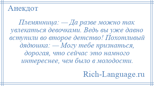 
    Племянница: — Да разве можно так увлекаться девочками. Ведь вы уже давно вступили во второе детство! Похотливый дядюшка: — Могу тебе признаться, дорогая, что сейчас это намного интереснее, чем было в молодости.