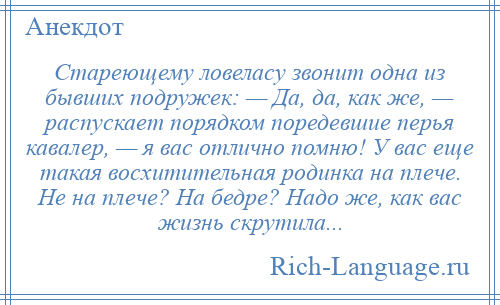 
    Стареющему ловеласу звонит одна из бывших подружек: — Да, да, как же, — распускает порядком поредевшие перья кавалер, — я вас отлично помню! У вас еще такая восхитительная родинка на плече. Не на плече? На бедре? Надо же, как вас жизнь скрутила...