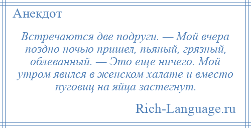 
    Встречаются две подруги. — Мой вчера поздно ночью пришел, пьяный, грязный, облеванный. — Это еще ничего. Мой утром явился в женском халате и вместо пуговиц на яйца застегнут.