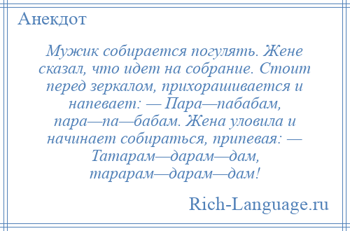 
    Мужик собирается погулять. Жене сказал, что идет на собрание. Стоит перед зеркалом, прихорашивается и напевает: — Пара—пабабам, пара—па—бабам. Жена уловила и начинает собираться, припевая: — Татарам—дарам—дам, тарарам—дарам—дам!