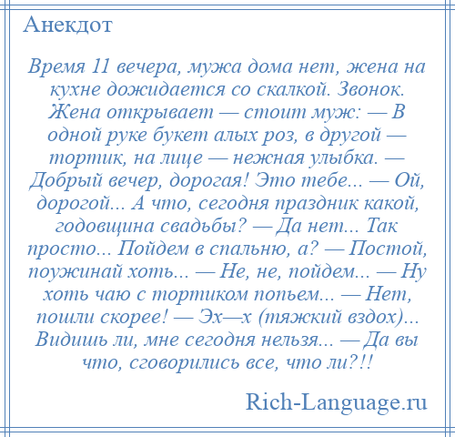 
    Время 11 вечера, мужа дома нет, жена на кухне дожидается со скалкой. Звонок. Жена открывает — стоит муж: — В одной руке букет алых роз, в другой — тортик, на лице — нежная улыбка. — Добрый вечер, дорогая! Это тебе... — Ой, дорогой... А что, сегодня праздник какой, годовщина свадьбы? — Да нет... Так просто... Пойдем в спальню, а? — Постой, поужинай хоть... — Не, не, пойдем... — Ну хоть чаю с тортиком попьем... — Нет, пошли скорее! — Эх—х (тяжкий вздох)... Видишь ли, мне сегодня нельзя... — Да вы что, сговорились все, что ли?!!