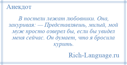 
    В постели лежат любовники. Она, закуривая: — Представляешь, милый, мой муж просто озверел бы, если бы увидел меня сейчас. Он думает, что я бросила курить.