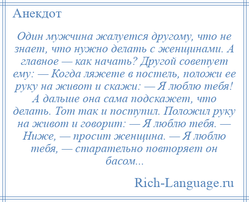 
    Один мужчина жалуется другому, что не знает, что нужно делать с женщинами. А главное — как начать? Другой советует ему: — Когда ляжете в постель, положи ее руку на живот и скажи: — Я люблю тебя! А дальше она сама подскажет, что делать. Тот так и поступил. Положил руку на живот и говорит: — Я люблю тебя. — Ниже, — просит женщина. — Я люблю тебя, — старательно повторяет он басом...