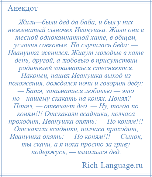 
    Жили—были дед да баба, и был у них неженатый сыночек Иванушка. Жили они в тесной однокомнатной хате, в общем, условия совковые. Но случилась беда: — Иванушка женился. Живут молодые в хате день, другой, а любовью в присутствии родителей заниматься стесняются. Наконец, нашел Иванушка выход из положения, дождался ночи и говорит деду: — Батя, заниматься любовью — это по—нашему скакать на конях. Понял? — Понял, — отвечает дед. — Ну, тогда по коням!!! Отскакали всадники, полчаса проходит, Иванушка опять: — По коням!!! Отскакали всадники, полчаса проходит, Иванушка опять: — По коням!!! — Сынок, ты скачи, а я пока просто за гриву подержусь, — взмолился дед.