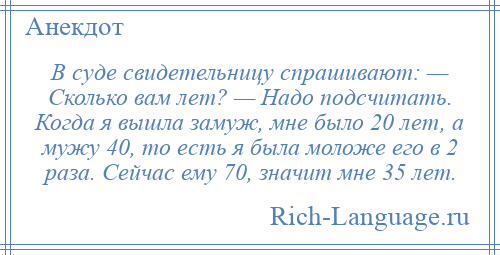 
    В суде свидетельницу спрашивают: — Сколько вам лет? — Надо подсчитать. Когда я вышла замуж, мне было 20 лет, а мужу 40, то есть я была моложе его в 2 раза. Сейчас ему 70, значит мне 35 лет.