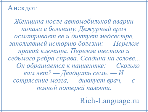 
    Женщина после автомобильной аварии попала в больницу. Дежурный врач осматривает ее и диктует медсестре, заполнявшей историю болезни: — Перелом правой ключицы. Перелом шестого и седьмого ребра справа. Ссадина на голове... — Он обращается к пациентке: — Сколько вам лет? — Двадцать семь. — И сотрясение мозга, — диктует врач, — с полной потерей памяти.