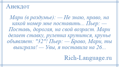 
    Мари (в раздумье): — Не знаю, право, на какой номер мне поставить... Пьер: — Поставь, дорогая, на свой возраст. Мари делает ставку, рулетка крутится, крупье объявляет: 32 ! Пьер: — Браво, Мари, ты выиграла! — Увы, я поставила на 26...