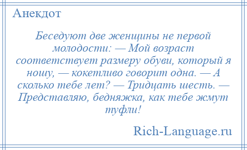 
    Беседуют две женщины не первой молодости: — Мой возраст соответствует размеру обуви, который я ношу, — кокетливо говорит одна. — А сколько тебе лет? — Тридцать шесть. — Представляю, бедняжка, как тебе жмут туфли!