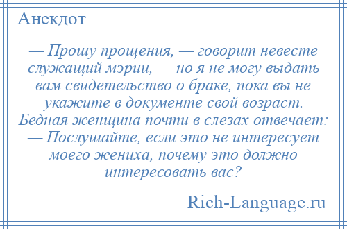 
    — Прошу прощения, — говорит невесте служащий мэрии, — но я не могу выдать вам свидетельство о браке, пока вы не укажите в документе свой возраст. Бедная женщина почти в слезах отвечает: — Послушайте, если это не интересует моего жениха, почему это должно интересовать вас?