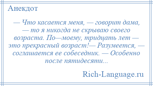 
    — Что касается меня, — говорит дама, — то я никогда не скрываю своего возраста. По—моему, тридцать лет — это прекрасный возраст!— Разумеется, — соглашается ее собеседник. — Особенно после пятидесяти...