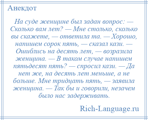 
    На суде женщине был задан вопрос: — Сколько вам лет? — Мне столько, сколько вы скажете, — ответила та. — Хорошо, напишем сорок пять, — сказал кази. — Ошиблись на десять лет, — возразила женщина. — В таком случае напишем пятьдесят пять? — спросил кази. — Да нет же, на десять лет меньше, а не больше. Мне тридцать пять, — заявила женщина. — Так бы и говорили, незачем было нас задерживать.