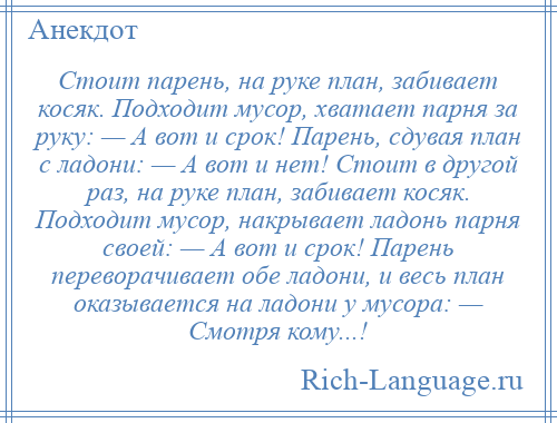 
    Стоит парень, на руке план, забивает косяк. Подходит мусор, хватает парня за руку: — А вот и срок! Парень, сдувая план с ладони: — А вот и нет! Стоит в другой раз, на руке план, забивает косяк. Подходит мусор, накрывает ладонь парня своей: — А вот и срок! Парень переворачивает обе ладони, и весь план оказывается на ладони у мусора: — Смотря кому...!