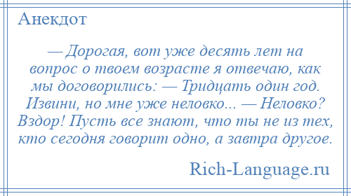 
    — Дорогая, вот уже десять лет на вопрос о твоем возрасте я отвечаю, как мы договорились: — Тридцать один год. Извини, но мне уже неловко... — Неловко? Вздор! Пусть все знают, что ты не из тех, кто сегодня говорит одно, а завтра другое.