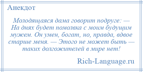
    Молодящаяся дама говорит подруге: — На днях будет помолвка с моим будущим мужем. Он умен, богат, но, правда, вдвое старше меня. — Этого не может быть — таких долгожителей в мире нет!