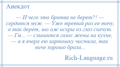 
    — И чего это бритва не берет?! — сердится муж. — Уже третий раз ее точу, а так дерет, шо аж искры из глаз скачут. — Гм... — слышится голос жены на кухне, — а я вчера ею картошку чистила, так ниче хорошо брала...