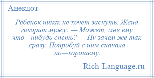 
    Ребенок никак не хочет заснуть. Жена говорит мужу: — Может, мне ему что—нибудь спеть? — Ну зачем же так сразу. Попробуй с ним сначала по—хорошему.