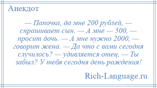 
    — Папочка, да мне 200 рублей, — спрашивает сын. — А мне — 500, — просит дочь. — А мне нужно 2000, — говорит жена. — Да что с вами сегодня случилось? — удивляется отец. — Ты забыл? У тебя сегодня день рождения!