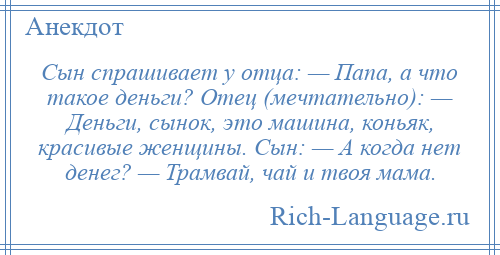 
    Сын спрашивает у отца: — Папа, а что такое деньги? Отец (мечтательно): — Деньги, сынок, это машина, коньяк, красивые женщины. Сын: — А когда нет денег? — Трамвай, чай и твоя мама.