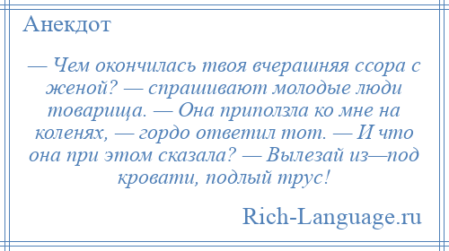 
    — Чем окончилась твоя вчерашняя ссора с женой? — спрашивают молодые люди товарища. — Она приползла ко мне на коленях, — гордо ответил тот. — И что она при этом сказала? — Вылезай из—под кровати, подлый трус!