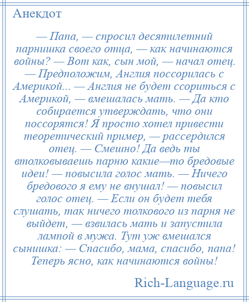 
    — Папа, — спросил десятилетний парнишка своего отца, — как начинаются войны? — Вот как, сын мой, — начал отец. — Предположим, Англия поссорилась с Америкой... — Англия не будет ссориться с Америкой, — вмешалась мать. — Да кто собирается утверждать, что они поссорятся! Я просто хотел привести теоретический пример, — рассердился отец. — Смешно! Да ведь ты втолковываешь парню какие—то бредовые идеи! — повысила голос мать. — Ничего бредового я ему не внушал! — повысил голос отец. — Если он будет тебя слушать, так ничего толкового из парня не выйдет, — взвилась мать и запустила лампой в мужа. Тут уж вмешался сынишка: — Спасибо, мама, спасибо, папа! Теперь ясно, как начинаются войны!