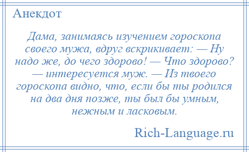 
    Дама, занимаясь изучением гороскопа своего мужа, вдруг вскрикивает: — Ну надо же, до чего здорово! — Что здорово? — интересуется муж. — Из твоего гороскопа видно, что, если бы ты родился на два дня позже, ты был бы умным, нежным и ласковым.