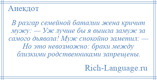 
    В разгар семейной баталии жена кричит мужу: — Уж лучше бы я вышла замуж за самого дьявола! Муж спокойно заметил: — Но это невозможно: браки между близкими родственниками запрещены.