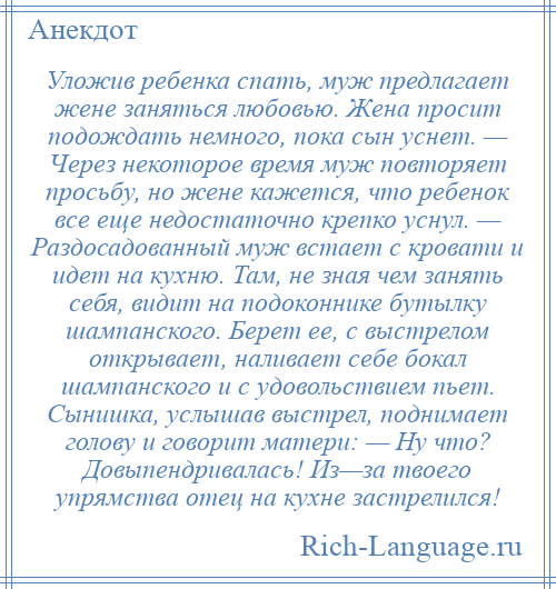 
    Уложив ребенка спать, муж предлагает жене заняться любовью. Жена просит подождать немного, пока сын уснет. — Через некоторое время муж повторяет просьбу, но жене кажется, что ребенок все еще недостаточно крепко уснул. — Раздосадованный муж встает с кровати и идет на кухню. Там, не зная чем занять себя, видит на подоконнике бутылку шампанского. Берет ее, с выстрелом открывает, наливает себе бокал шампанского и с удовольствием пьет. Сынишка, услышав выстрел, поднимает голову и говорит матери: — Ну что? Довыпендривалась! Из—за твоего упрямства отец на кухне застрелился!