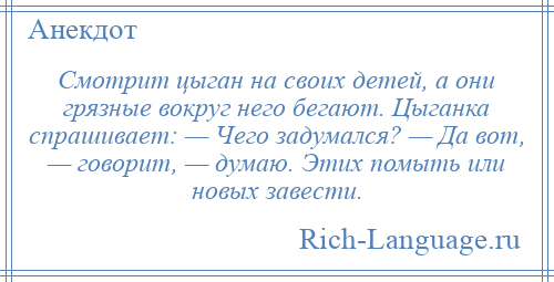 
    Смотрит цыган на своих детей, а они грязные вокруг него бегают. Цыганка спрашивает: — Чего задумался? — Да вот, — говорит, — думаю. Этих помыть или новых завести.