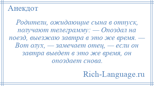 
    Родители, ожидающие сына в отпуск, получают телеграмму: — Опоздал на поезд, выезжаю завтра в это же время. — Вот олух, — замечает отец, — если он завтра выедет в это же время, он опоздает снова.