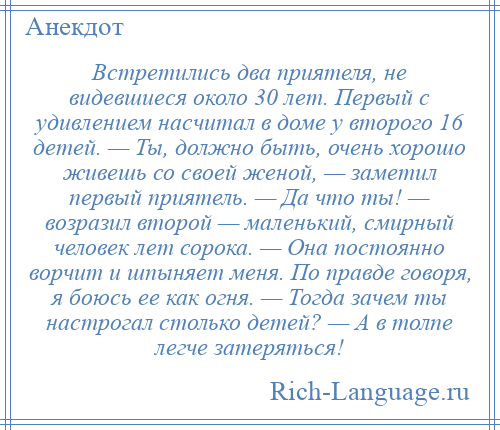 
    Встретились два приятеля, не видевшиеся около 30 лет. Первый с удивлением насчитал в доме у второго 16 детей. — Ты, должно быть, очень хорошо живешь со своей женой, — заметил первый приятель. — Да что ты! — возразил второй — маленький, смирный человек лет сорока. — Она постоянно ворчит и шпыняет меня. По правде говоря, я боюсь ее как огня. — Тогда зачем ты настрогал столько детей? — А в толпе легче затеряться!