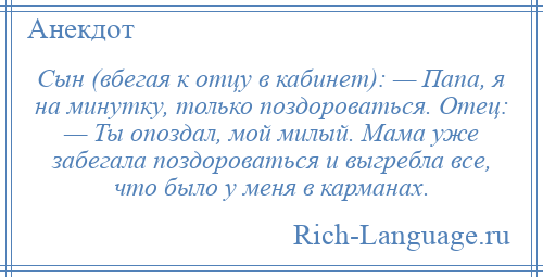 
    Сын (вбегая к отцу в кабинет): — Папа, я на минутку, только поздороваться. Отец: — Ты опоздал, мой милый. Мама уже забегала поздороваться и выгребла все, что было у меня в карманах.