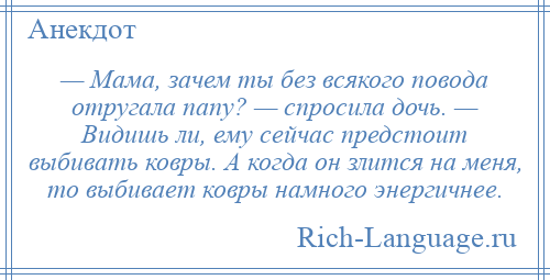 
    — Мама, зачем ты без всякого повода отругала папу? — спросила дочь. — Видишь ли, ему сейчас предстоит выбивать ковры. А когда он злится на меня, то выбивает ковры намного энергичнее.