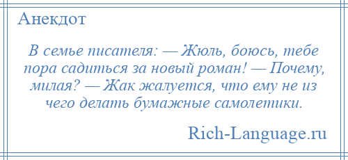 
    В семье писателя: — Жюль, боюсь, тебе пора садиться за новый роман! — Почему, милая? — Жак жалуется, что ему не из чего делать бумажные самолетики.