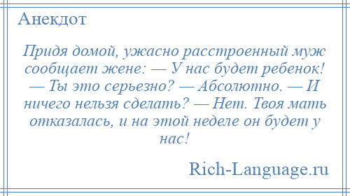 
    Придя домой, ужасно расстроенный муж сообщает жене: — У нас будет ребенок! — Ты это серьезно? — Абсолютно. — И ничего нельзя сделать? — Нет. Твоя мать отказалась, и на этой неделе он будет у нас!