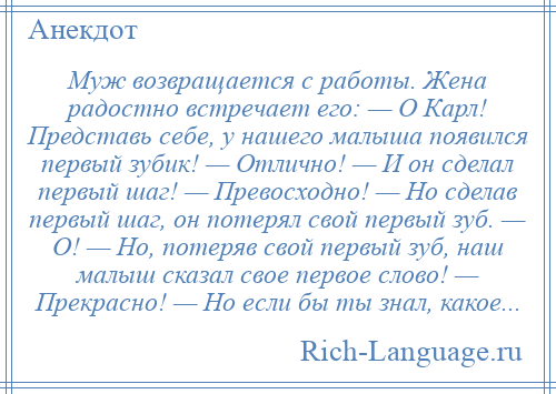 
    Муж возвращается с работы. Жена радостно встречает его: — О Карл! Представь себе, у нашего малыша появился первый зубик! — Отлично! — И он сделал первый шаг! — Превосходно! — Но сделав первый шаг, он потерял свой первый зуб. — О! — Но, потеряв свой первый зуб, наш малыш сказал свое первое слово! — Прекрасно! — Но если бы ты знал, какое...