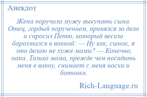 
    Жена поручила мужу выкупать сына. Отец, гордый поручением, принялся за дело и спросил Петю, который весело барахтался в ванной: — Ну как, сынок, я это делаю не хуже мамы? — Конечно, папа. Только мама, прежде чем посадить меня в ванну, снимает с меня носки и ботинки.