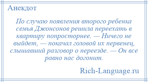 
    По случаю появления второго ребенка семья Джонсонов решила переехать в квартиру попросторнее. — Ничего не выйдет, — покачал головой их первенец, слышавший разговор о переезде. — Он все равно нас догонит.