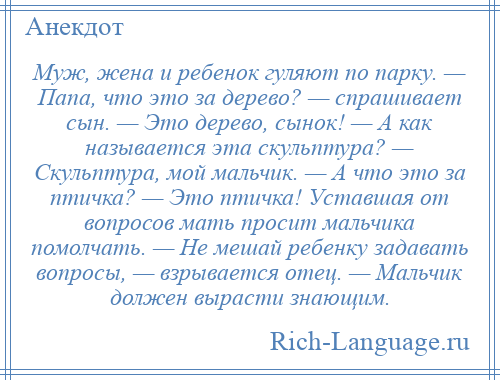 
    Муж, жена и ребенок гуляют по парку. — Папа, что это за дерево? — спрашивает сын. — Это дерево, сынок! — А как называется эта скульптура? — Скульптура, мой мальчик. — А что это за птичка? — Это птичка! Уставшая от вопросов мать просит мальчика помолчать. — Не мешай ребенку задавать вопросы, — взрывается отец. — Мальчик должен вырасти знающим.