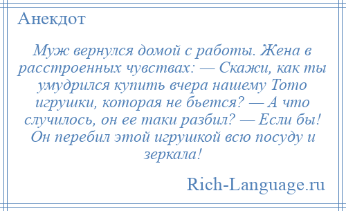 
    Муж вернулся домой с работы. Жена в расстроенных чувствах: — Скажи, как ты умудрился купить вчера нашему Тото игрушки, которая не бьется? — А что случилось, он ее таки разбил? — Если бы! Он перебил этой игрушкой всю посуду и зеркала!