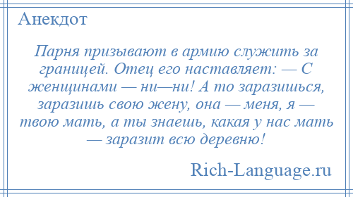 
    Парня призывают в армию служить за границей. Отец его наставляет: — С женщинами — ни—ни! А то заразишься, заразишь свою жену, она — меня, я — твою мать, а ты знаешь, какая у нас мать — заразит всю деревню!