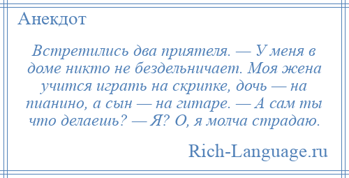 
    Встретились два приятеля. — У меня в доме никто не бездельничает. Моя жена учится играть на скрипке, дочь — на пианино, а сын — на гитаре. — А сам ты что делаешь? — Я? О, я молча страдаю.