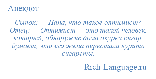 
    Сынок: — Папа, что такое оптимист? Отец: — Оптимист — это такой человек, который, обнаружив дома окурки сигар, думает, что его жена перестала курить сигареты.