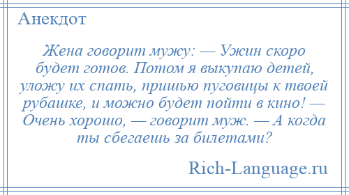 
    Жена говорит мужу: — Ужин скоро будет готов. Потом я выкупаю детей, уложу их спать, пришью пуговицы к твоей рубашке, и можно будет пойти в кино! — Очень хорошо, — говорит муж. — А когда ты сбегаешь за билетами?