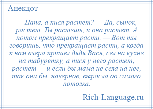 
    — Папа, а пися растет? — Да, сынок, растет. Ты растешь, и она растет. А потом прекращает расти. — Вот ты говоришь, что прекращает расти, а когда к нам вчера пришел дядя Вася, сел на кухне на табуретку, а пися у него растет, растет — и если бы мама не села на нее, так она бы, наверное, выросла до самого потолка.