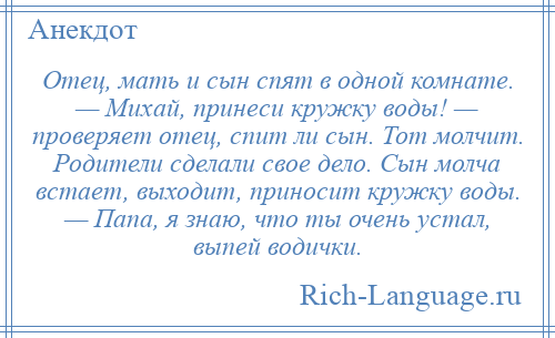 
    Отец, мать и сын спят в одной комнате. — Михай, принеси кружку воды! — проверяет отец, спит ли сын. Тот молчит. Родители сделали свое дело. Сын молча встает, выходит, приносит кружку воды. — Папа, я знаю, что ты очень устал, выпей водички.