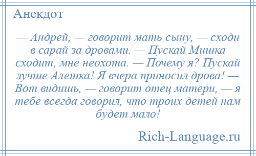 
    — Андрей, — говорит мать сыну, — сходи в сарай за дровами. — Пускай Мишка сходит, мне неохота. — Почему я? Пускай лучше Алешка! Я вчера приносил дрова! — Вот видишь, — говорит отец матери, — я тебе всегда говорил, что троих детей нам будет мало!